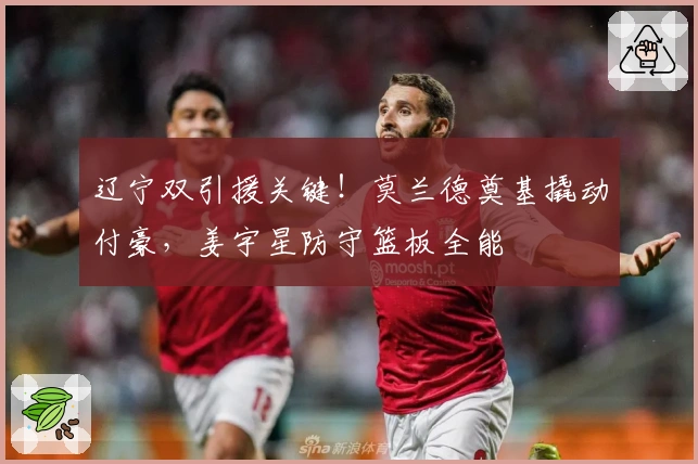 辽宁双引援关键！莫兰德奠基撬动付豪，姜宇星防守篮板全能