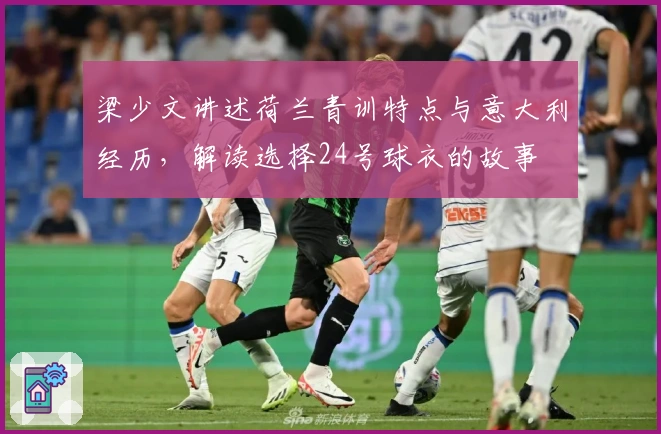 梁少文讲述荷兰青训特点与意大利经历，解读选择24号球衣的故事