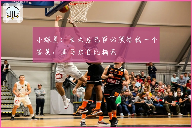 小球员：长大后巴萨必须给我一个答复，亚马尔自比梅西