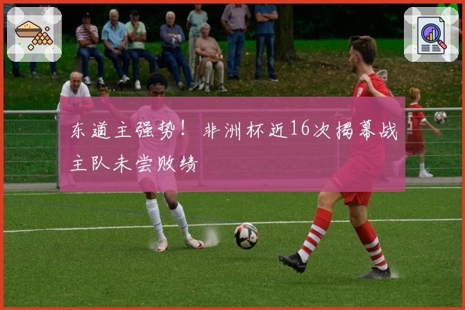 东道主强势！非洲杯近16次揭幕战主队未尝败绩
