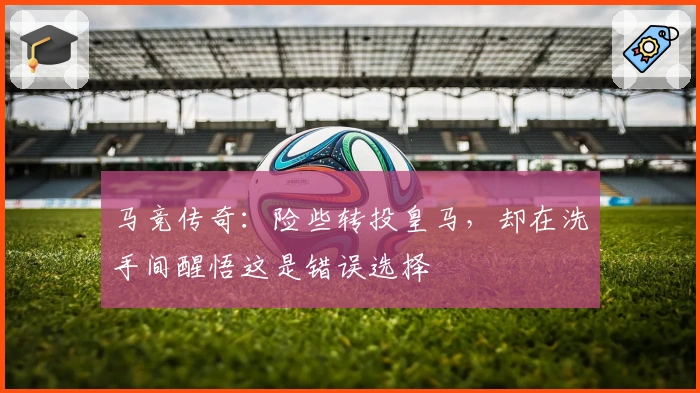 马竞传奇：险些转投皇马，却在洗手间醒悟这是错误选择