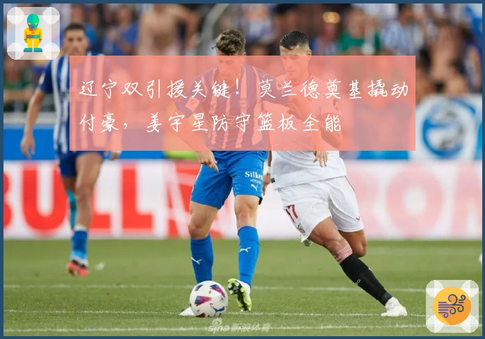 辽宁双引援关键！莫兰德奠基撬动付豪，姜宇星防守篮板全能